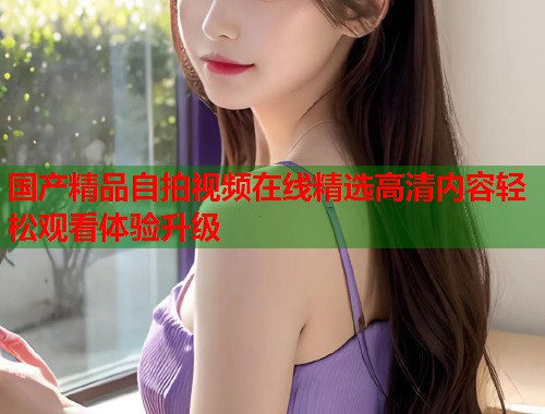 国产精品自拍视频在线精选高清内容轻松观看体验升级  第1张