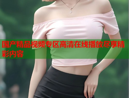 国产精品视频专区高清在线播放尽享精彩内容  第1张