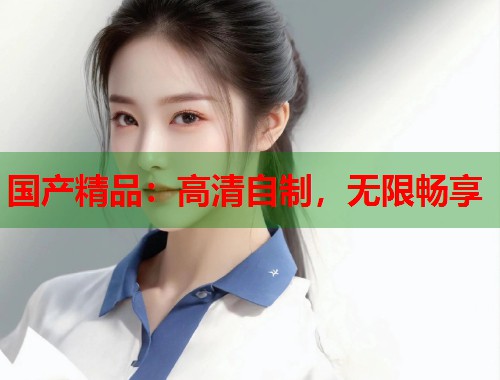 国产精品：高清自制，无限畅享  第1张