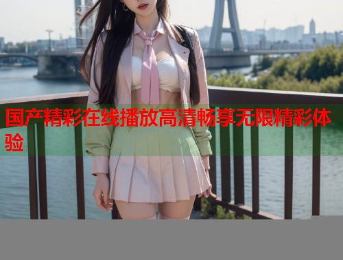 国产精彩在线播放高清畅享无限精彩体验  第1张