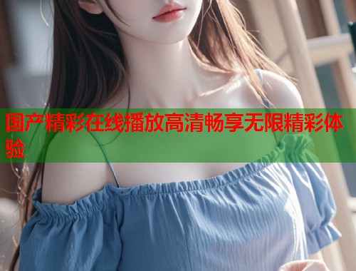 国产精彩在线播放高清畅享无限精彩体验  第2张