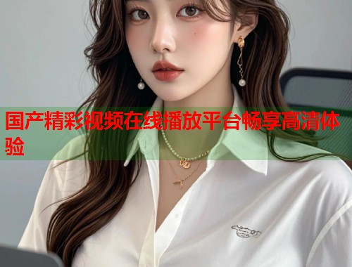 国产精彩视频在线播放平台畅享高清体验  第1张