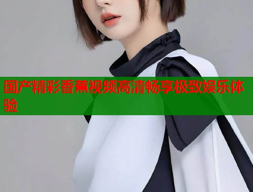 国产精彩香蕉视频高清畅享极致娱乐体验  第1张