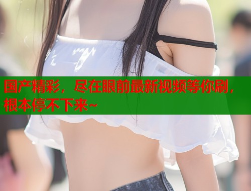 国产精彩，尽在眼前最新视频等你刷，根本停不下来~  第1张