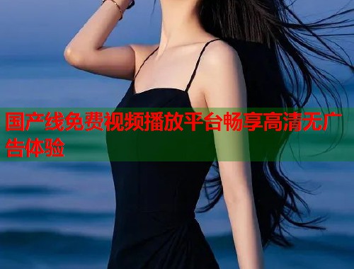 国产线免费视频播放平台畅享高清无广告体验  第2张