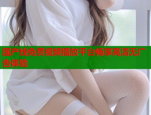 国产线免费视频播放平台畅享高清无广告体验  第1张