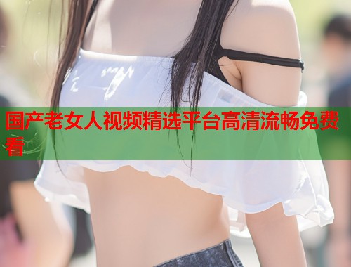 国产老女人视频精选平台高清流畅免费看  第1张
