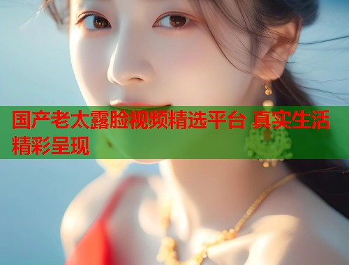 国产老太露脸视频精选平台 真实生活精彩呈现  第1张
