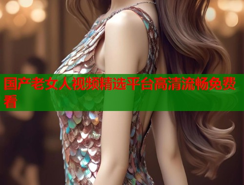 国产老女人视频精选平台高清流畅免费看  第2张