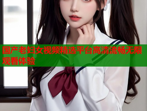 国产老妇女视频精选平台高清流畅无限观看体验  第1张