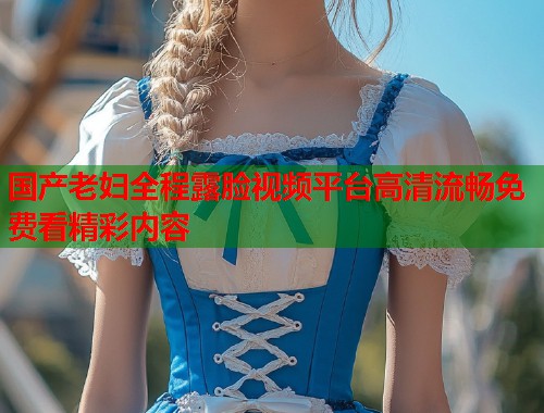 国产老妇全程露脸视频平台高清流畅免费看精彩内容  第1张