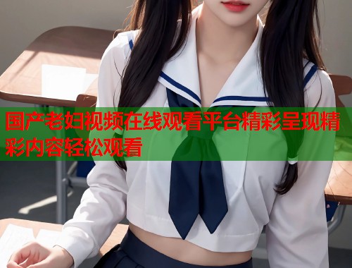 国产老妇视频在线观看平台精彩呈现精彩内容轻松观看  第1张