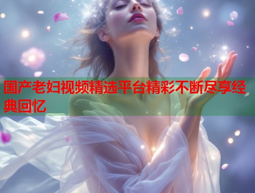 国产老妇视频精选平台精彩不断尽享经典回忆  第1张
