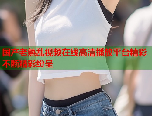 国产老熟乱视频在线高清播放平台精彩不断精彩纷呈  第1张