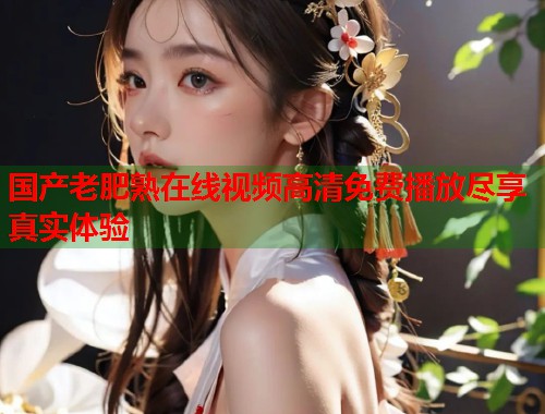 国产老肥熟在线视频高清免费播放尽享真实体验  第1张
