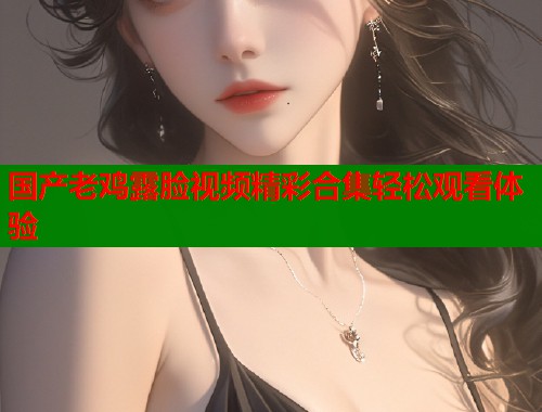 国产老鸡露脸视频精彩合集轻松观看体验  第1张