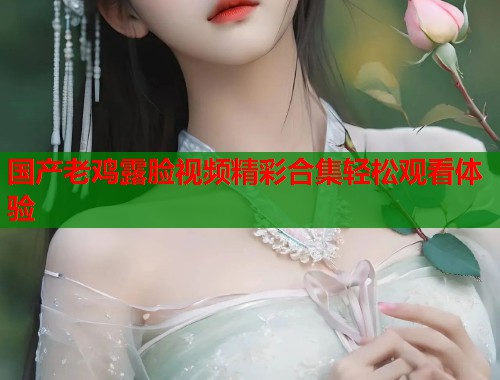 国产老鸡露脸视频精彩合集轻松观看体验  第2张
