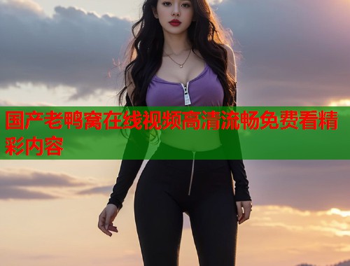 国产老鸭窝在线视频高清流畅免费看精彩内容  第1张
