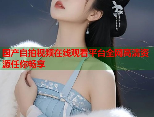国产自拍视频在线观看平台全网高清资源任你畅享  第1张
