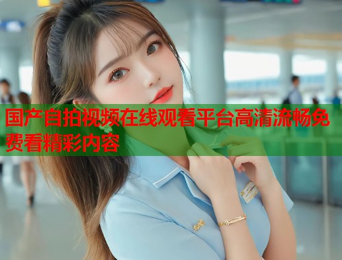 国产自拍视频在线观看平台高清流畅免费看精彩内容  第1张