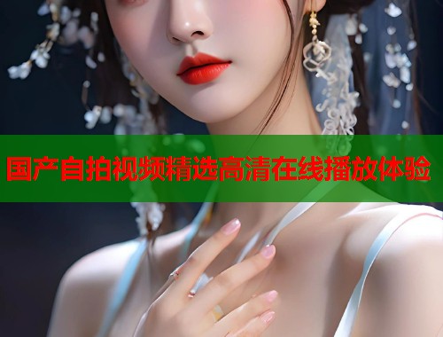 国产自拍视频精选高清在线播放体验  第1张