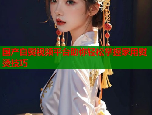 国产自熨视频平台助你轻松掌握家用熨烫技巧  第1张