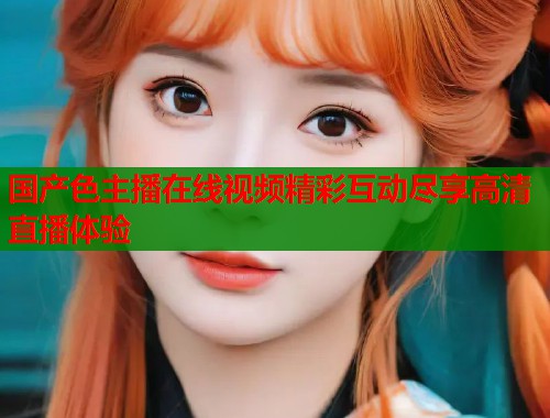 国产色主播在线视频精彩互动尽享高清直播体验  第1张