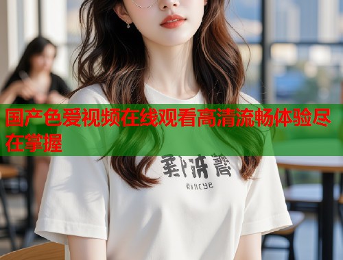 国产色爱视频在线观看高清流畅体验尽在掌握  第1张