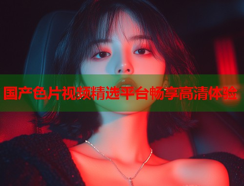 国产色片视频精选平台畅享高清体验  第1张