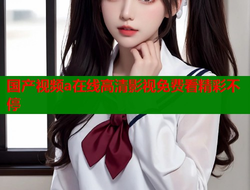国产视频a在线高清影视免费看精彩不停  第2张
