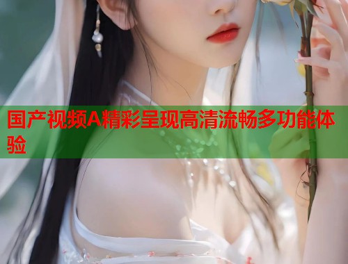 国产视频A精彩呈现高清流畅多功能体验  第1张