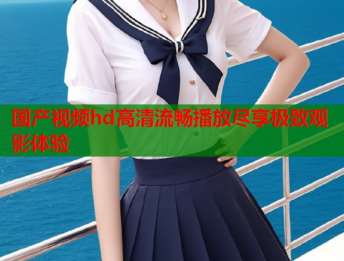 国产视频hd高清流畅播放尽享极致观影体验  第1张