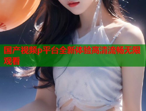 国产视频p平台全新体验高清流畅无限观看  第1张