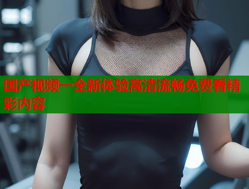 国产视频一全新体验高清流畅免费看精彩内容  第1张