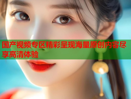 国产视频专区精彩呈现海量原创内容尽享高清体验  第1张