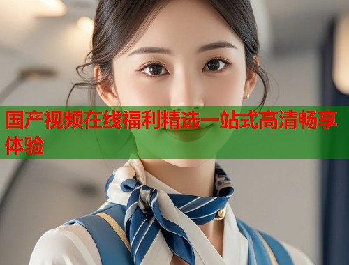 国产视频在线福利精选一站式高清畅享体验  第1张