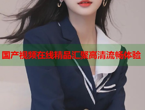 国产视频在线精品汇聚高清流畅体验  第1张
