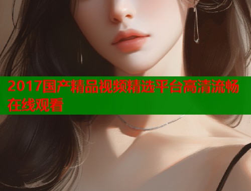 2017国产精品视频精选平台高清流畅在线观看  第1张