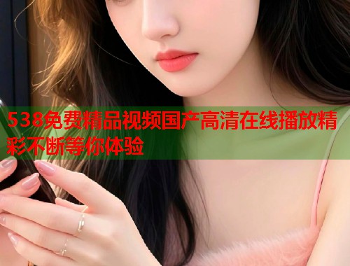 538免费精品视频国产高清在线播放精彩不断等你体验  第1张