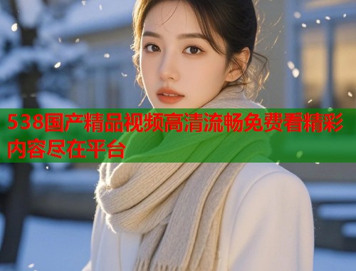 538国产精品视频高清流畅免费看精彩内容尽在平台  第1张