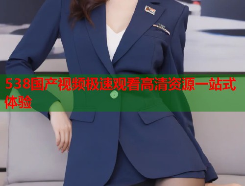 538国产视频极速观看高清资源一站式体验  第1张