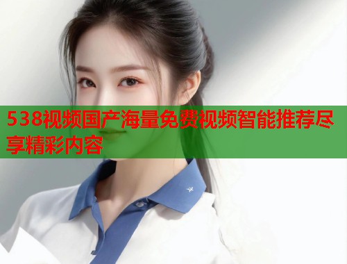 538视频国产海量免费视频智能推荐尽享精彩内容  第1张
