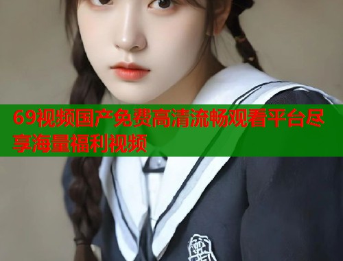 69视频国产免费高清流畅观看平台尽享海量福利视频  第1张