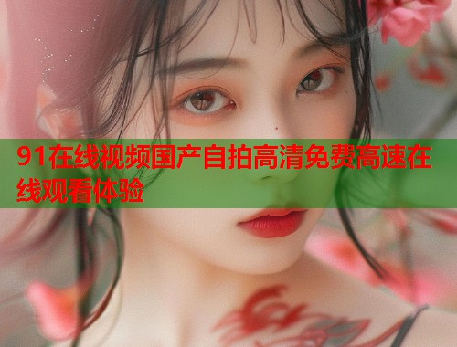 91在线视频国产自拍高清免费高速在线观看体验  第1张