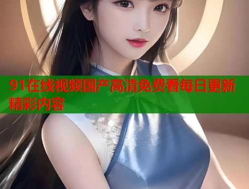 91在线视频国产高清免费看每日更新精彩内容  第2张