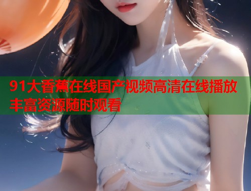 91大香蕉在线国产视频高清在线播放丰富资源随时观看  第2张