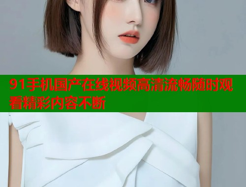 91手机国产在线视频高清流畅随时观看精彩内容不断  第2张