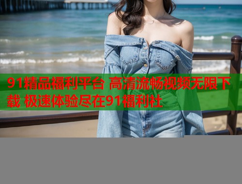 91精品福利平台 高清流畅视频无限下载 极速体验尽在91福利社  第1张