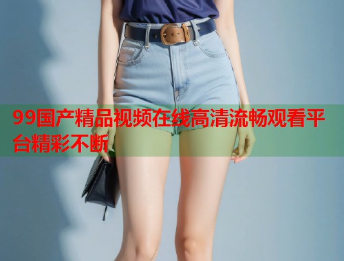 99国产精品视频在线高清流畅观看平台精彩不断  第1张