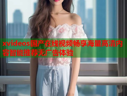 xvideos国产在线视频畅享海量高清内容智能推荐无广告体验  第1张